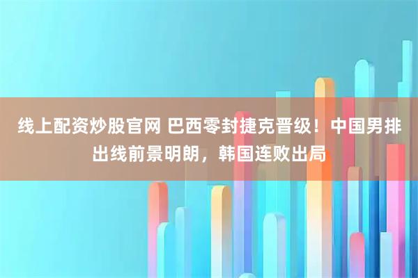 线上配资炒股官网 巴西零封捷克晋级！中国男排出线前景明朗，韩国连败出局