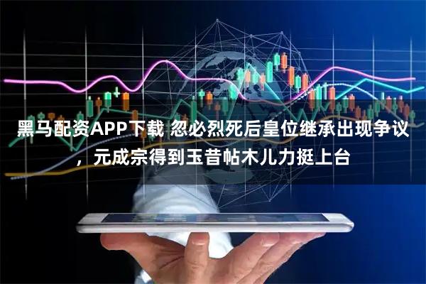 黑马配资APP下载 忽必烈死后皇位继承出现争议，元成宗得到玉昔帖木儿力挺上台