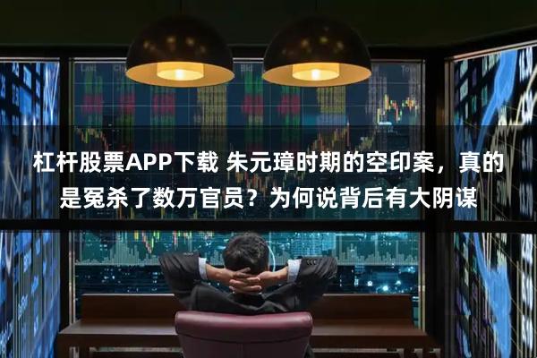 杠杆股票APP下载 朱元璋时期的空印案，真的是冤杀了数万官员？为何说背后有大阴谋
