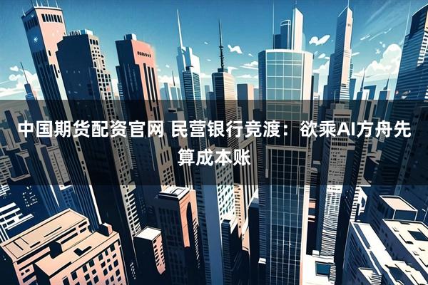 中国期货配资官网 民营银行竞渡：欲乘AI方舟先算成本账