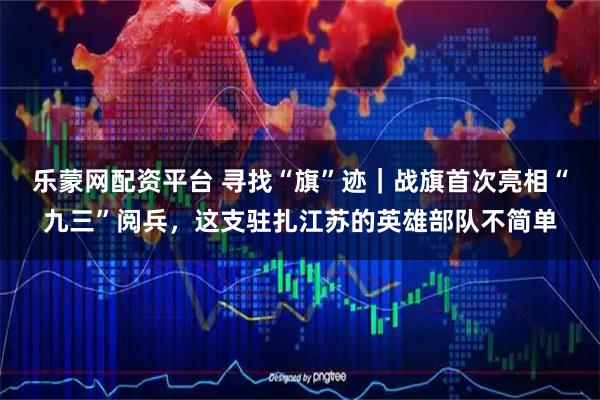 乐蒙网配资平台 寻找“旗”迹｜战旗首次亮相“九三”阅兵，这支驻扎江苏的英雄部队不简单