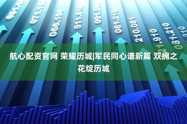 航心配资官网 荣耀历城|军民同心谱新篇 双拥之花绽历城