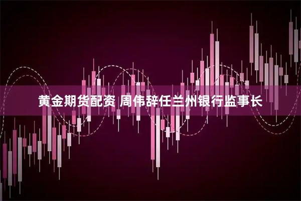 黄金期货配资 周伟辞任兰州银行监事长