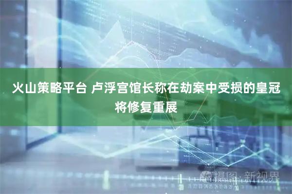 火山策略平台 卢浮宫馆长称在劫案中受损的皇冠将修复重展