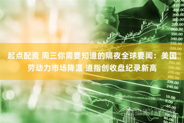 起点配资 周三你需要知道的隔夜全球要闻：美国劳动力市场降温 道指创收盘纪录新高
