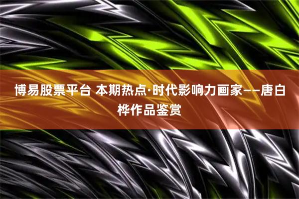 博易股票平台 本期热点·时代影响力画家——唐白桦作品鉴赏
