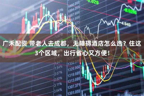 广禾配资 带老人去成都，无障碍酒店怎么选？住这3个区域，出行省心又方便！