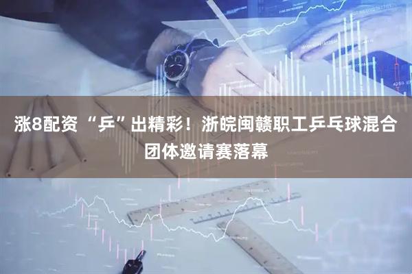 涨8配资 “乒”出精彩！浙皖闽赣职工乒乓球混合团体邀请赛落幕