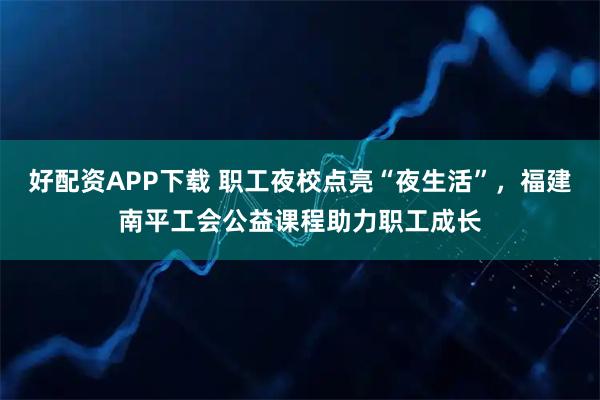 好配资APP下载 职工夜校点亮“夜生活”，福建南平工会公益课程助力职工成长