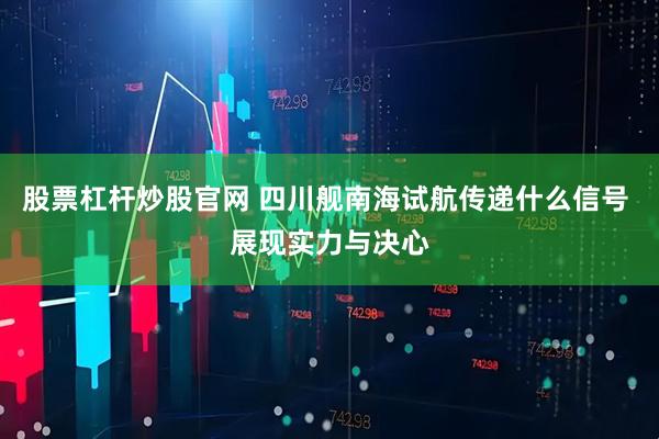 股票杠杆炒股官网 四川舰南海试航传递什么信号 展现实力与决心