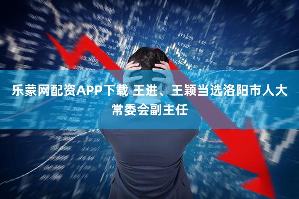 乐蒙网配资APP下载 王进、王颖当选洛阳市人大常委会副主任