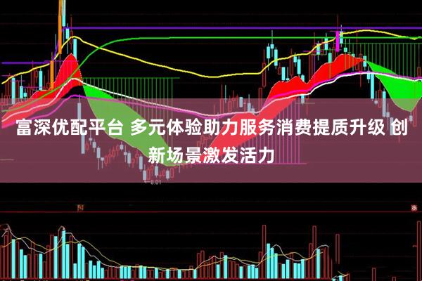 富深优配平台 多元体验助力服务消费提质升级 创新场景激发活力