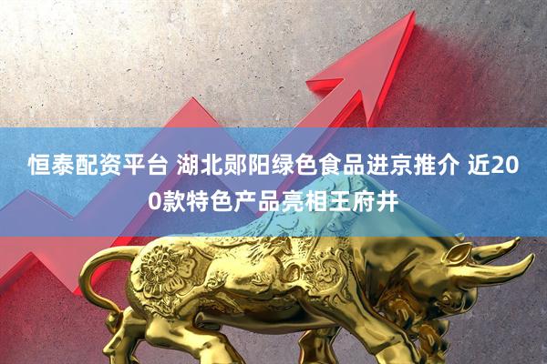 恒泰配资平台 湖北郧阳绿色食品进京推介 近200款特色产品亮相王府井