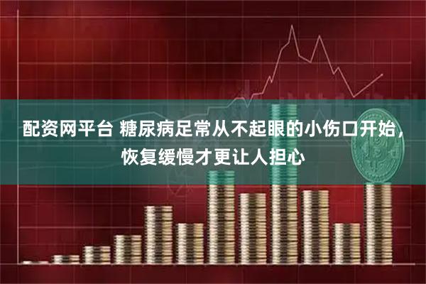 配资网平台 糖尿病足常从不起眼的小伤口开始，恢复缓慢才更让人担心